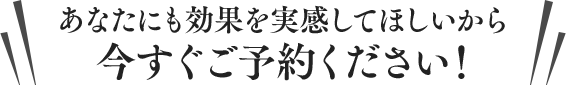 あなたにも効果を実感してほしいから今すぐご予約ください！